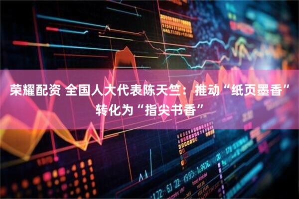 荣耀配资 全国人大代表陈天竺：推动“纸页墨香”转化为“指尖书香”