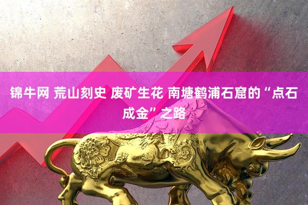 锦牛网 荒山刻史 废矿生花 南塘鹤浦石窟的“点石成金”之路