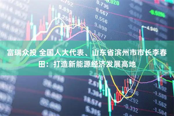 富瑞众投 全国人大代表、山东省滨州市市长李春田：打造新能源经济发展高地