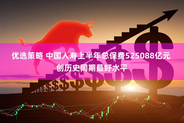 优选策略 中国人寿上半年总保费525088亿元 创历史同期最好水平