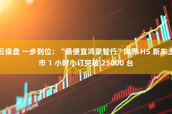 云操盘 一步到位：“最便宜鸿蒙智行”尚界 H5 新车上市 1 小时小订突破 25000 台