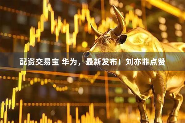 配资交易宝 华为，最新发布！刘亦菲点赞