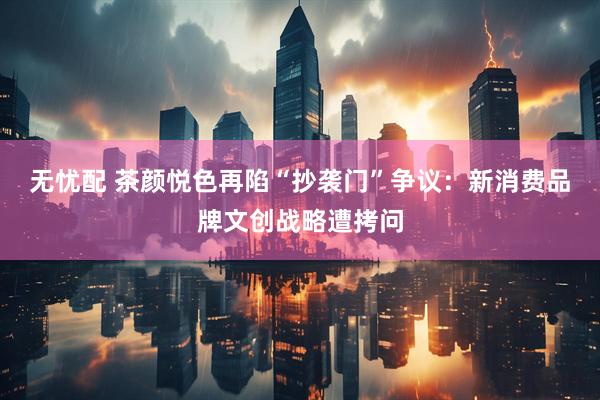 无忧配 茶颜悦色再陷“抄袭门”争议：新消费品牌文创战略遭拷问