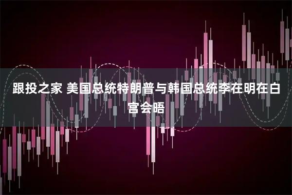 跟投之家 美国总统特朗普与韩国总统李在明在白宫会晤