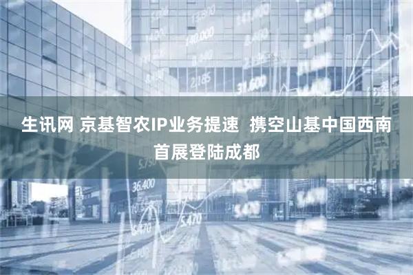 生讯网 京基智农IP业务提速  携空山基中国西南首展登陆成都