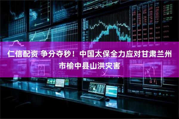 仁信配资 争分夺秒！中国太保全力应对甘肃兰州市榆中县山洪灾害