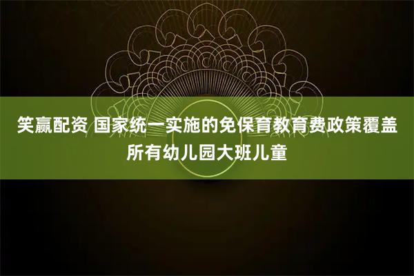 笑赢配资 国家统一实施的免保育教育费政策覆盖所有幼儿园大班儿童