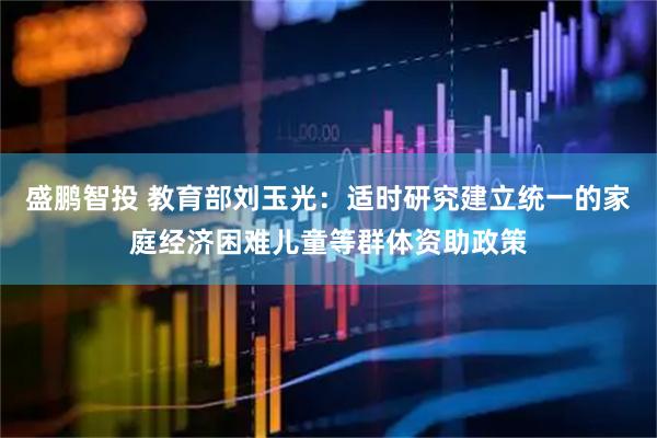 盛鹏智投 教育部刘玉光：适时研究建立统一的家庭经济困难儿童等群体资助政策