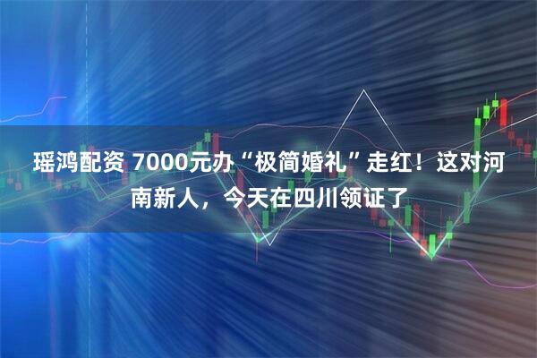 瑶鸿配资 7000元办“极简婚礼”走红！这对河南新人，今天在四川领证了