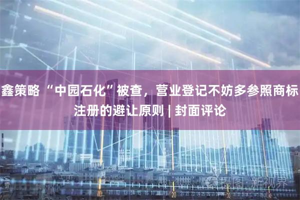鑫策略 “中园石化”被查，营业登记不妨多参照商标注册的避让原则 | 封面评论