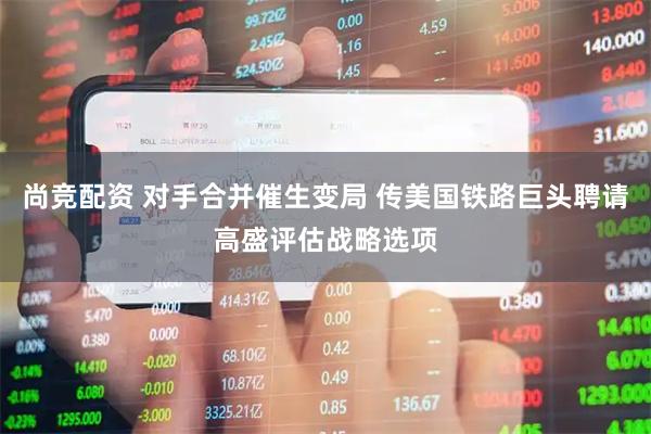 尚竞配资 对手合并催生变局 传美国铁路巨头聘请高盛评估战略选项