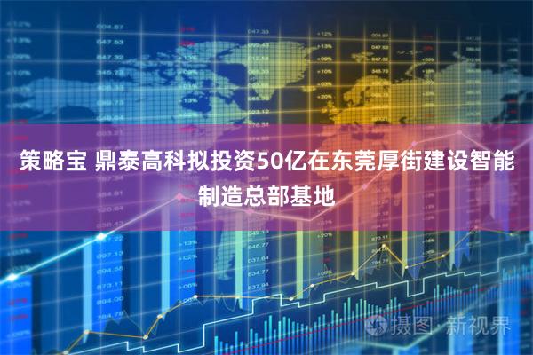 策略宝 鼎泰高科拟投资50亿在东莞厚街建设智能制造总部基地
