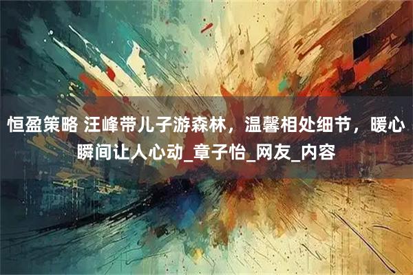 恒盈策略 汪峰带儿子游森林，温馨相处细节，暖心瞬间让人心动_章子怡_网友_内容