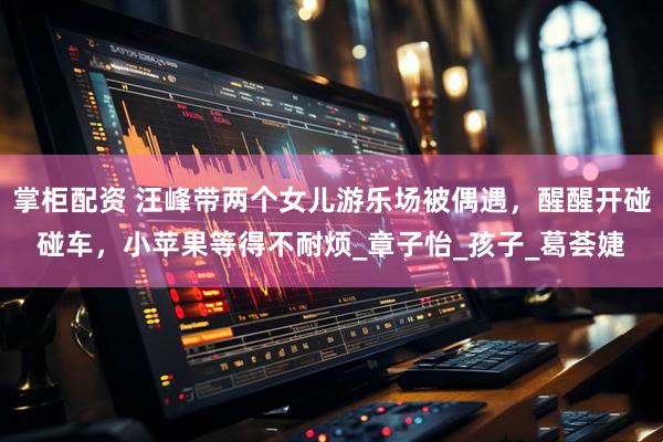 掌柜配资 汪峰带两个女儿游乐场被偶遇，醒醒开碰碰车，小苹果等得不耐烦_章子怡_孩子_葛荟婕