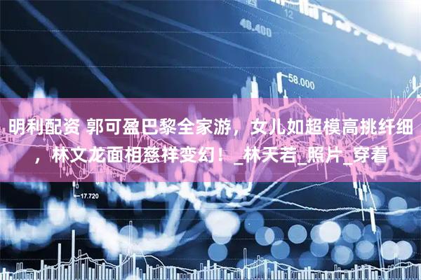 明利配资 郭可盈巴黎全家游，女儿如超模高挑纤细，林文龙面相慈祥变幻！_林天若_照片_穿着