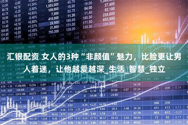 汇银配资 女人的3种“非颜值”魅力，比脸更让男人着迷，让他越爱越深_生活_智慧_独立