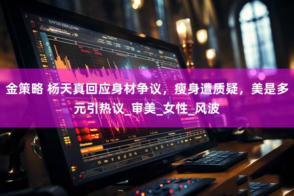 金策略 杨天真回应身材争议，瘦身遭质疑，美是多元引热议_审美_女性_风波