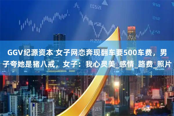GGV纪源资本 女子网恋奔现翻车要500车费，男子夸她是猪八戒，女子：我心灵美_感情_路费_照片