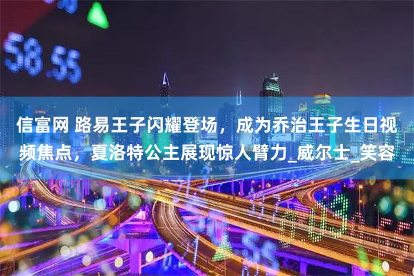 信富网 路易王子闪耀登场，成为乔治王子生日视频焦点，夏洛特公主展现惊人臂力_威尔士_笑容