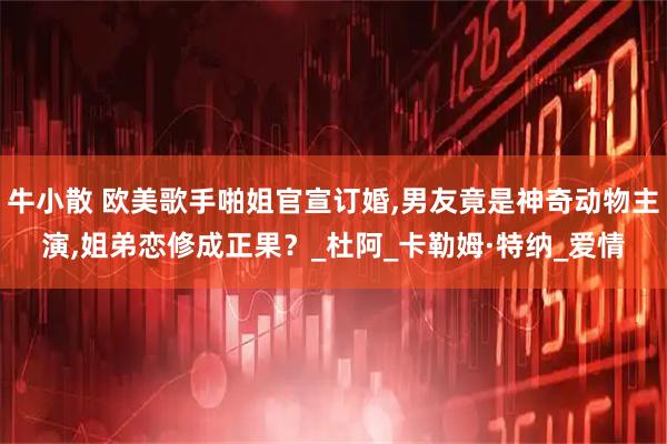 牛小散 欧美歌手啪姐官宣订婚,男友竟是神奇动物主演,姐弟恋修成正果？_杜阿_卡勒姆·特纳_爱情