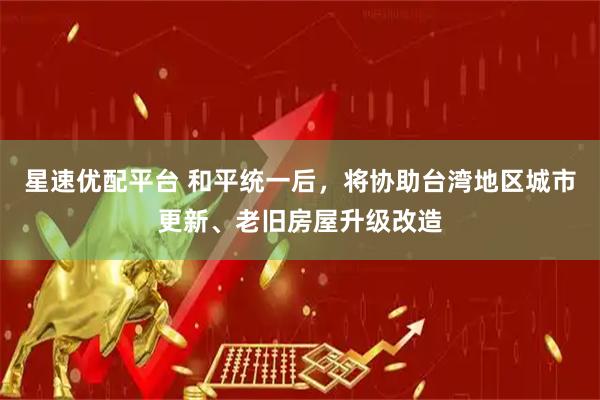 星速优配平台 和平统一后，将协助台湾地区城市更新、老旧房屋升级改造