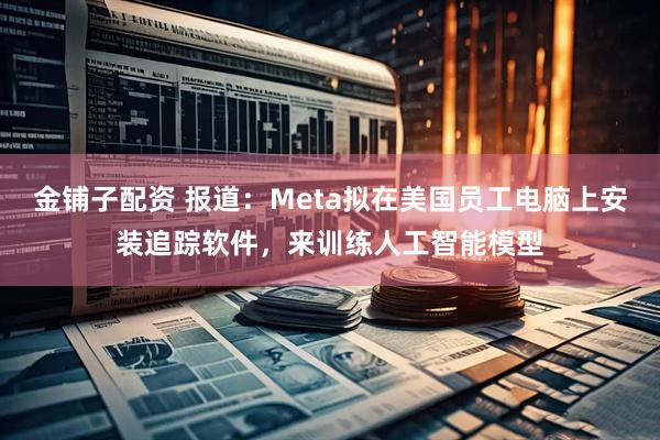 金铺子配资 报道：Meta拟在美国员工电脑上安装追踪软件，来训练人工智能模型