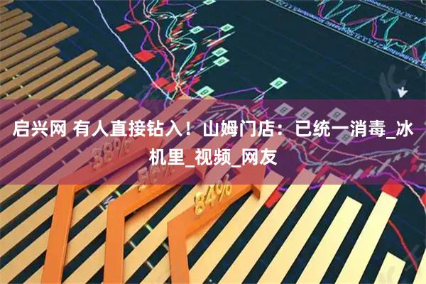 启兴网 有人直接钻入！山姆门店：已统一消毒_冰机里_视频_网友